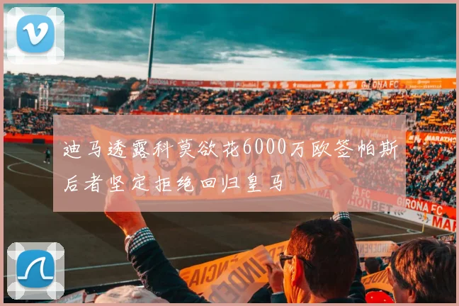 迪马透露科莫欲花6000万欧签帕斯后者坚定拒绝回归皇马