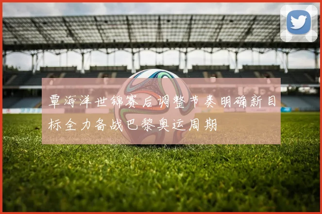 覃海洋世锦赛后调整节奏明确新目标全力备战巴黎奥运周期
