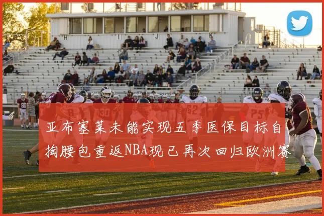 亚布塞莱未能实现五季医保目标自掏腰包重返NBA现已再次回归欧洲赛场