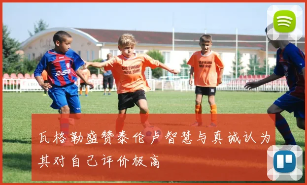 瓦格勒盛赞泰伦卢智慧与真诚认为其对自己评价极高
