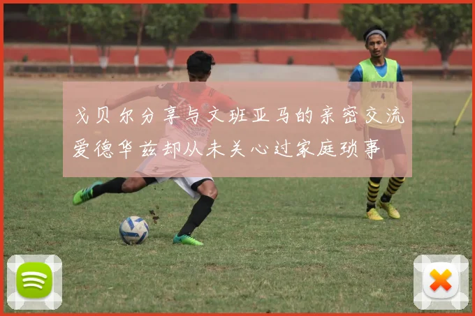 戈贝尔分享与文班亚马的亲密交流爱德华兹却从未关心过家庭琐事