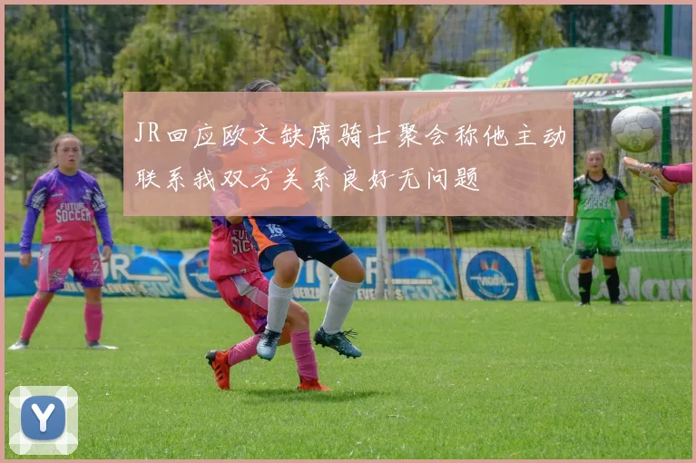 JR回应欧文缺席骑士聚会称他主动联系我双方关系良好无问题