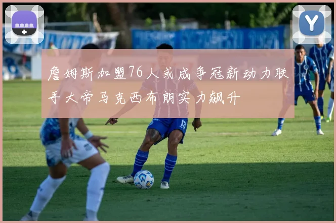 詹姆斯加盟76人或成争冠新动力联手大帝马克西布朗实力飙升