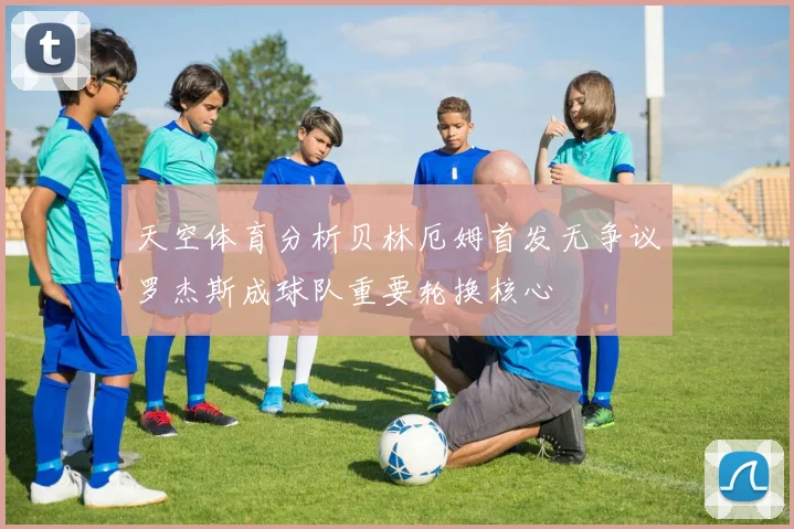 天空体育分析贝林厄姆首发无争议罗杰斯成球队重要轮换核心