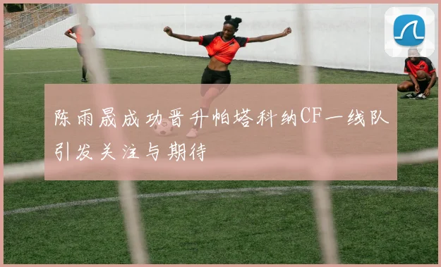 陈雨晟成功晋升帕塔科纳CF一线队引发关注与期待