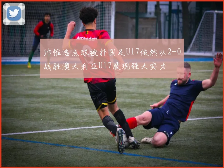 帅惟浩点球被扑国足U17依然以2-0战胜澳大利亚U17展现强大实力