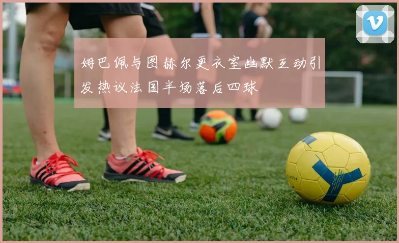 姆巴佩与图赫尔更衣室幽默互动引发热议法国半场落后四球