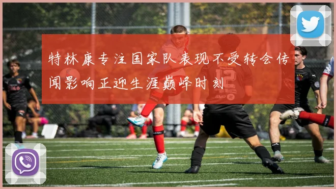 特林康专注国家队表现不受转会传闻影响正迎生涯巅峰时刻
