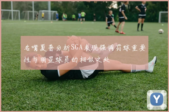 名嘴夏普分析SGA表现强调罚球重要性与明星球员的相似之处