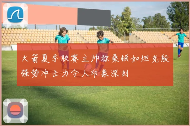 火箭夏季联赛主帅称桑顿如坦克般强势冲击力令人印象深刻