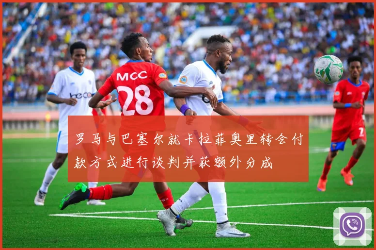 罗马与巴塞尔就卡拉菲奥里转会付款方式进行谈判并获额外分成