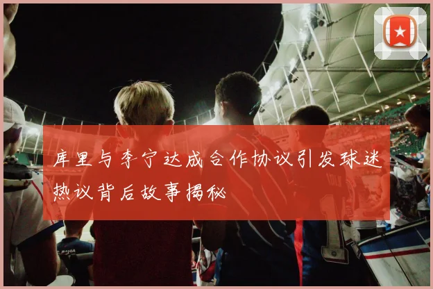 库里与李宁达成合作协议引发球迷热议背后故事揭秘