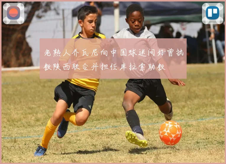 老熟人乔瓦尼向中国球迷问好曾执教陕西联合并担任库拉索助教